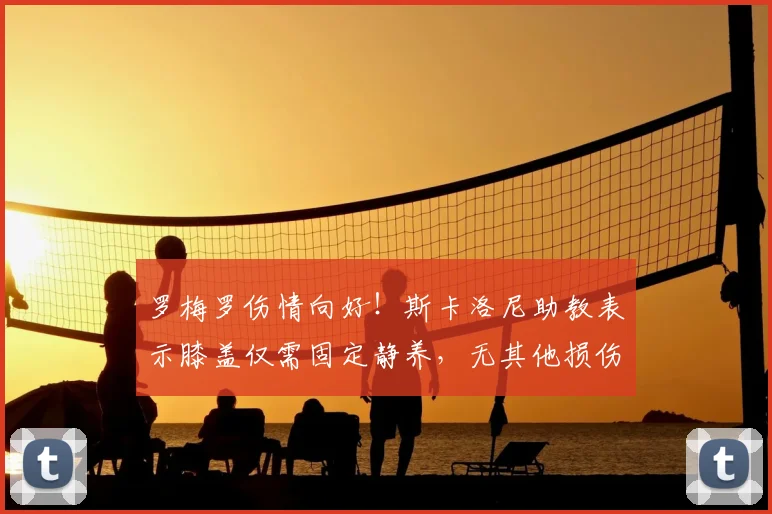 罗梅罗伤情向好!斯卡洛尼助教表示膝盖仅需固定静养,无其他损伤