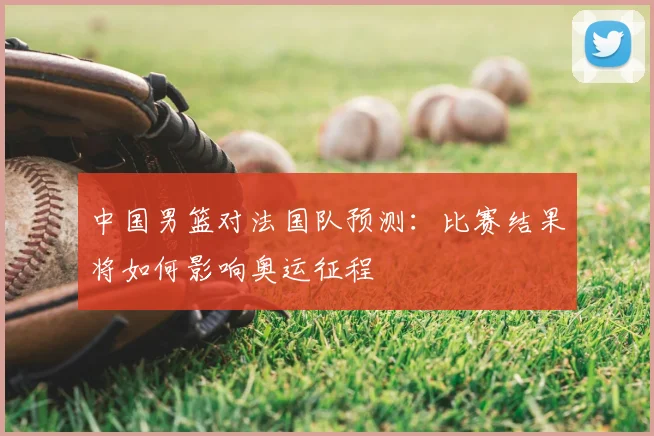 中国男篮对法国队预测:比赛结果将如何影响奥运征程