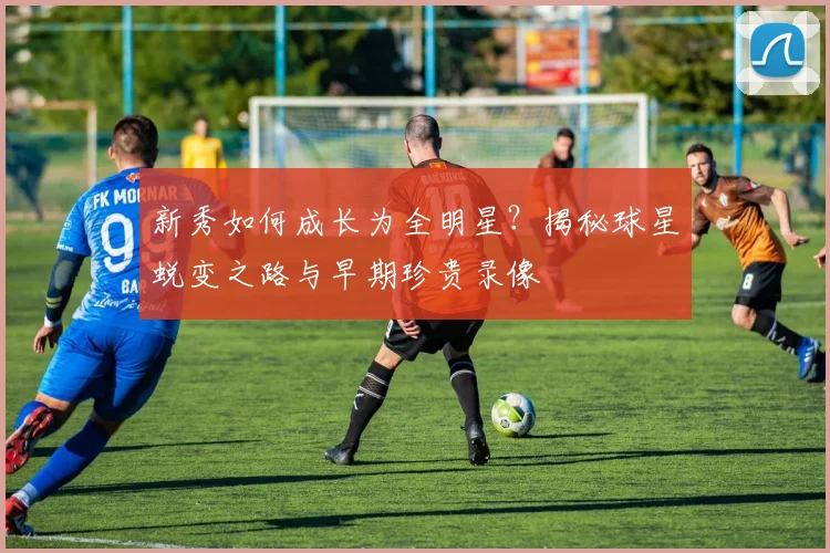 新秀如何成长为全明星?揭秘球星蜕变之路与早期珍贵录像