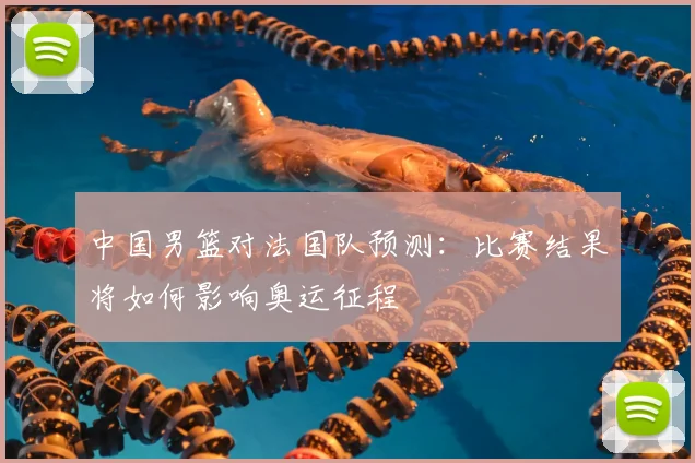 中国男篮对法国队预测:比赛结果将如何影响奥运征程