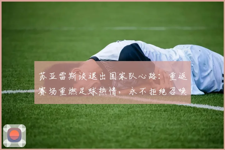 苏亚雷斯谈退出国家队心路:重返赛场重燃足球热情,永不拒绝召唤