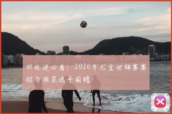 田径迷必看：2026年尤金世锦赛赛程与明星选手前瞻
