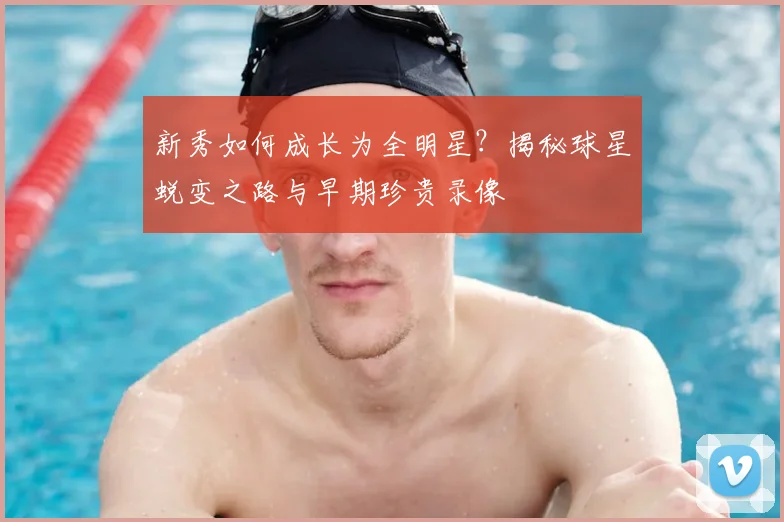 新秀如何成长为全明星?揭秘球星蜕变之路与早期珍贵录像