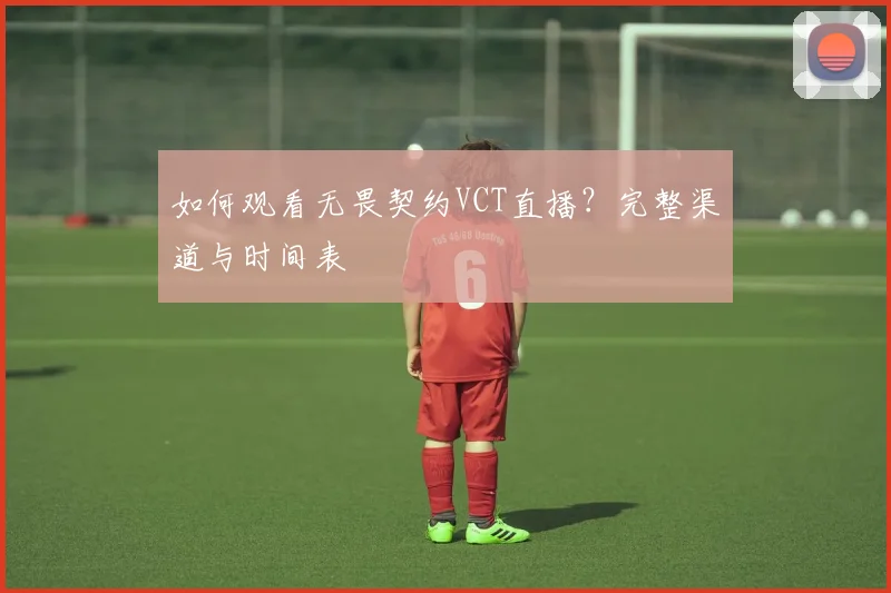 如何观看无畏契约VCT直播?完整渠道与时间表